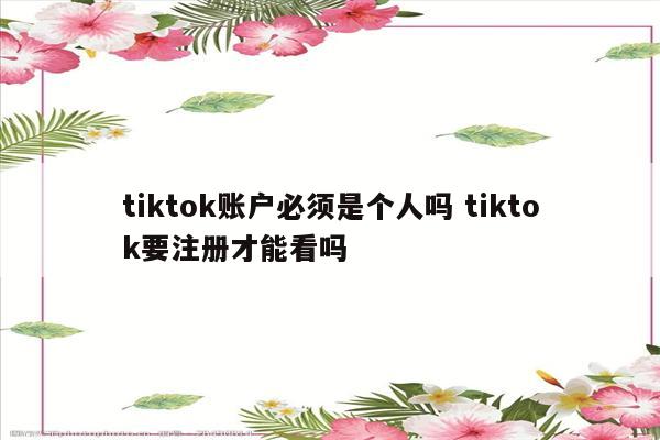 tiktok账户必须是个人吗 tiktok要注册才能看吗
