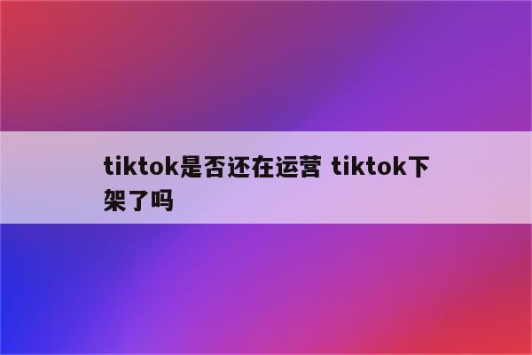tiktok是否还在运营 tiktok下架了吗