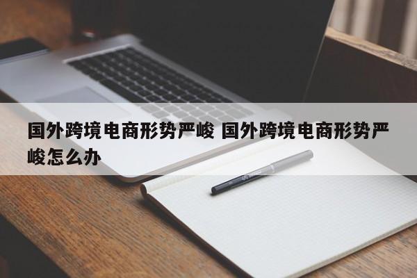 国外跨境电商形势严峻 国外跨境电商形势严峻怎么办