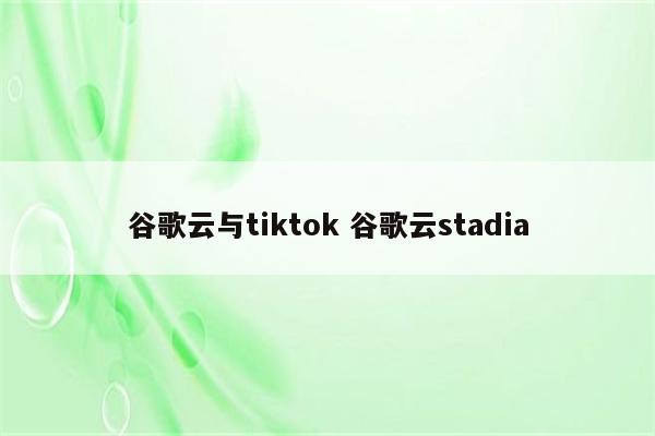 谷歌云与tiktok 谷歌云stadia
