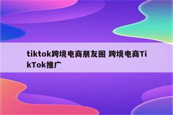 tiktok跨境电商朋友圈 跨境电商TikTok推广