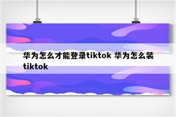 华为怎么才能登录tiktok 华为怎么装tiktok