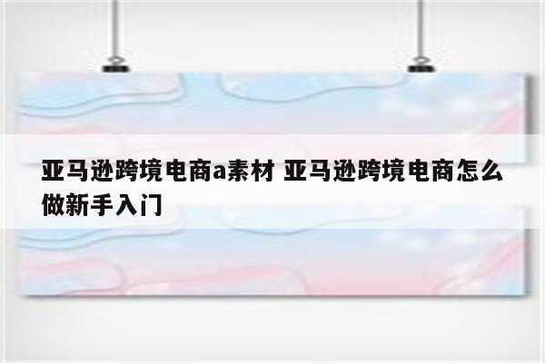亚马逊跨境电商a素材 亚马逊跨境电商怎么做新手入门