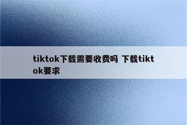 tiktok下载需要收费吗 下载tiktok要求