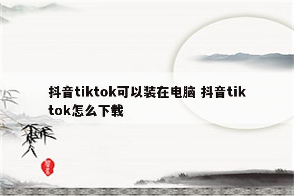 抖音tiktok可以装在电脑 抖音tiktok怎么下载