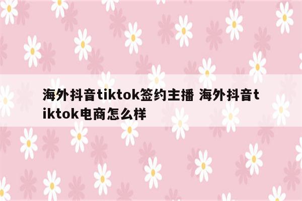海外抖音tiktok签约主播 海外抖音tiktok电商怎么样