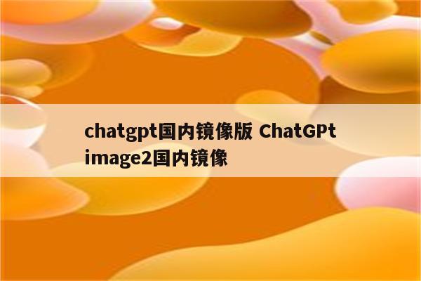 chatgpt国内镜像版 ChatGPtimage2国内镜像