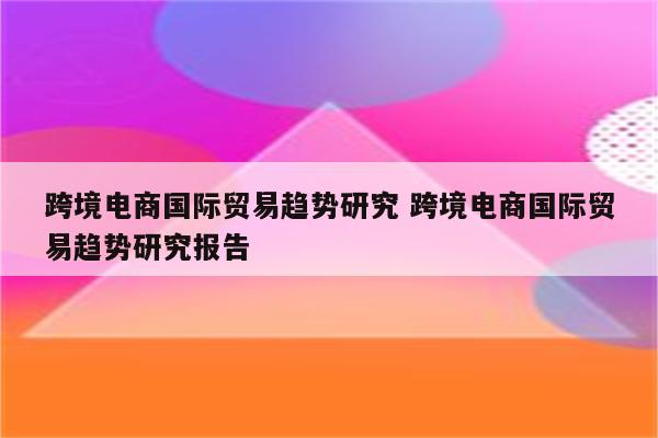 跨境电商国际贸易趋势研究 跨境电商国际贸易趋势研究报告