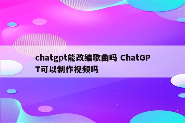 chatgpt能改编歌曲吗 ChatGPT可以制作视频吗