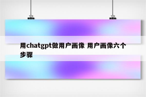 用chatgpt做用户画像 用户画像六个步骤