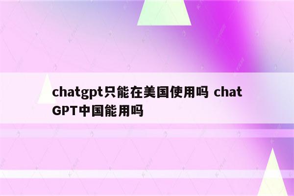 chatgpt只能在美国使用吗 chatGPT中国能用吗