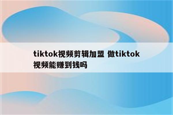 tiktok视频剪辑加盟 做tiktok视频能赚到钱吗