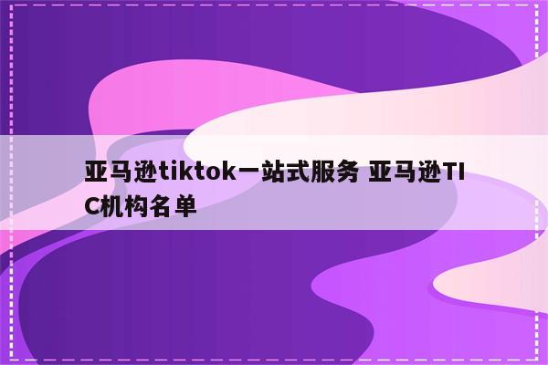 亚马逊tiktok一站式服务 亚马逊TIC机构名单