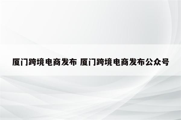 厦门跨境电商发布 厦门跨境电商发布公众号