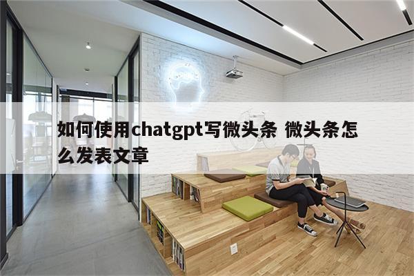 如何使用chatgpt写微头条 微头条怎么发表文章