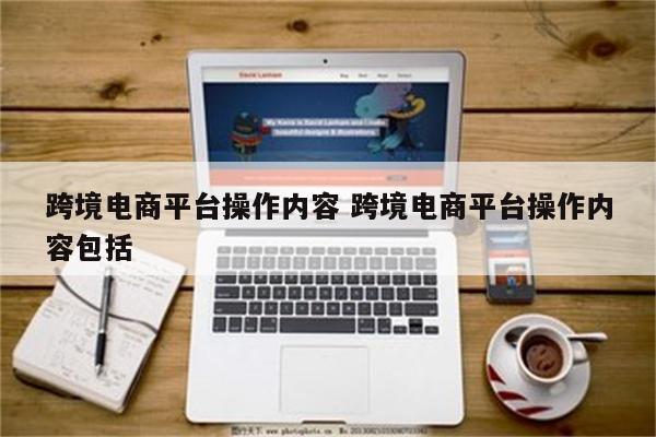 跨境电商平台操作内容 跨境电商平台操作内容包括