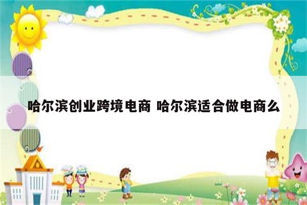 哈尔滨创业跨境电商 哈尔滨适合做电商么