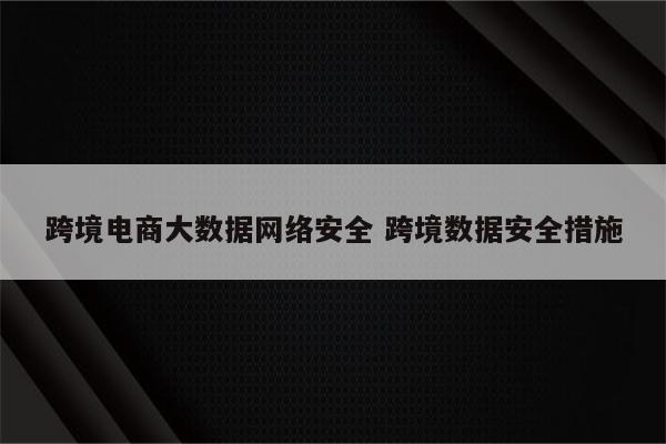 跨境电商大数据网络安全 跨境数据安全措施