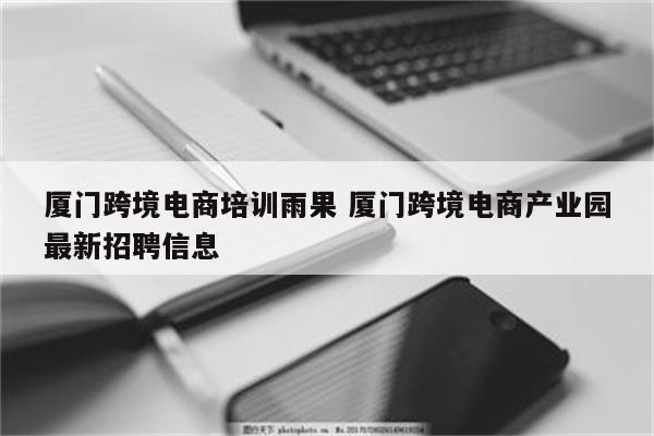 厦门跨境电商培训雨果 厦门跨境电商产业园最新招聘信息