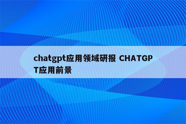 chatgpt应用领域研报 CHATGPT应用前景