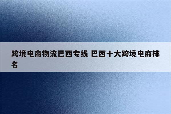 跨境电商物流巴西专线 巴西十大跨境电商排名