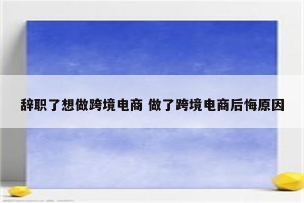 辞职了想做跨境电商 做了跨境电商后悔原因