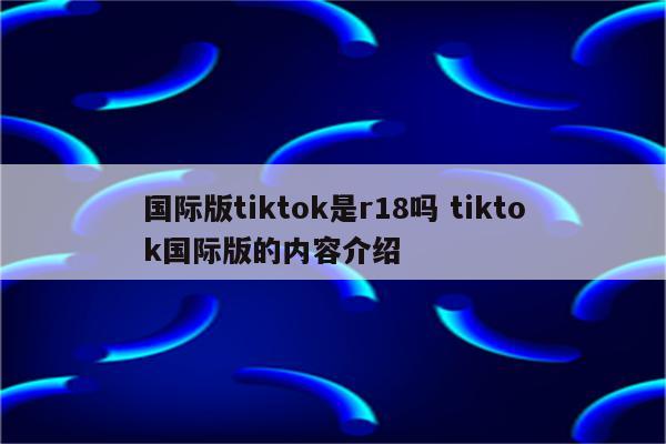 国际版tiktok是r18吗 tiktok国际版的内容介绍