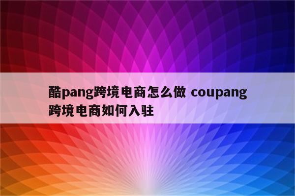 酷pang跨境电商怎么做 coupang跨境电商如何入驻