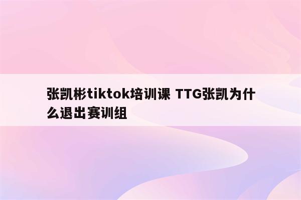 张凯彬tiktok培训课 TTG张凯为什么退出赛训组