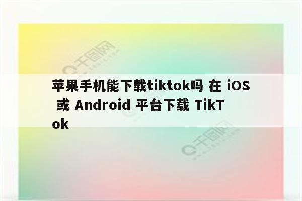 苹果手机能下载tiktok吗 在 iOS 或 Android 平台下载 TikTok