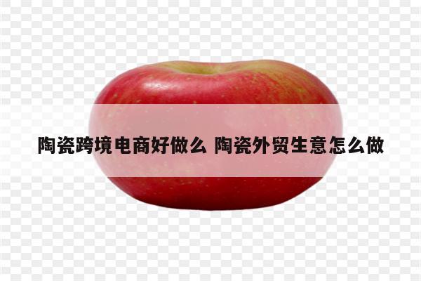 陶瓷跨境电商好做么 陶瓷外贸生意怎么做