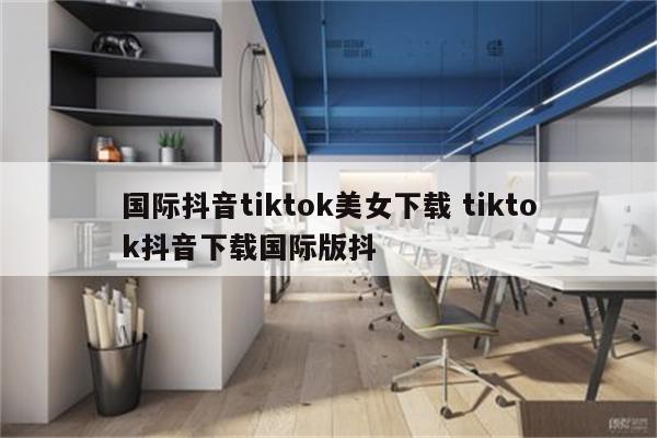 国际抖音tiktok美女下载 tiktok抖音下载国际版抖