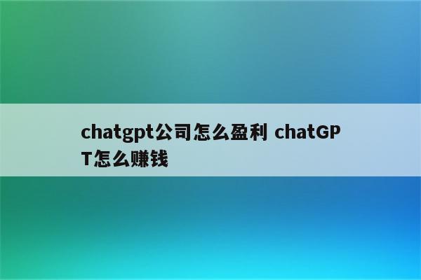 chatgpt公司怎么盈利 chatGPT怎么赚钱