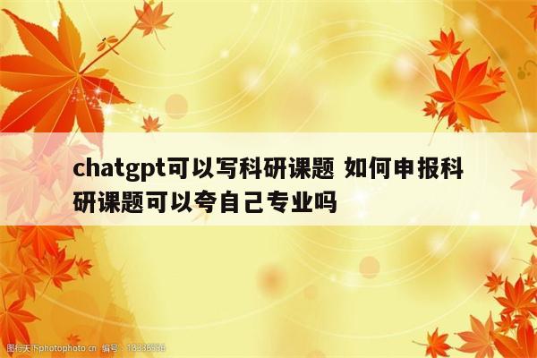 chatgpt可以写科研课题 如何申报科研课题可以夸自己专业吗