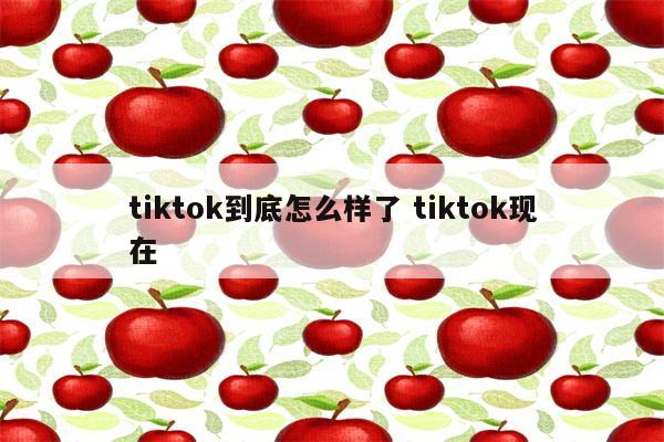 tiktok到底怎么样了 tiktok现在