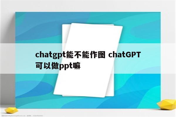 chatgpt能不能作图 chatGPT可以做ppt嘛