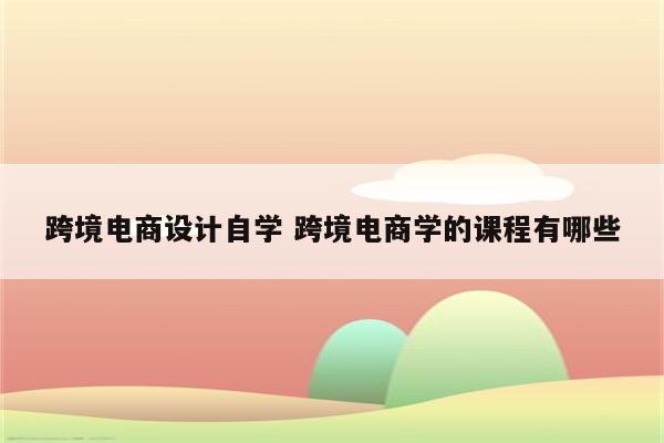 跨境电商设计自学 跨境电商学的课程有哪些