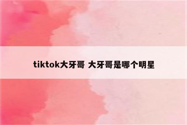 tiktok大牙哥 大牙哥是哪个明星