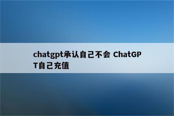 chatgpt承认自己不会 ChatGPT自己充值