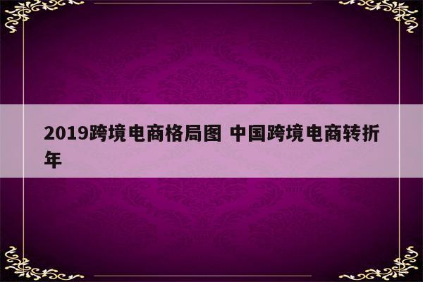 2019跨境电商格局图 中国跨境电商转折年