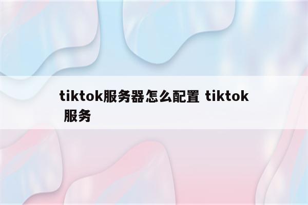 tiktok服务器怎么配置 tiktok 服务