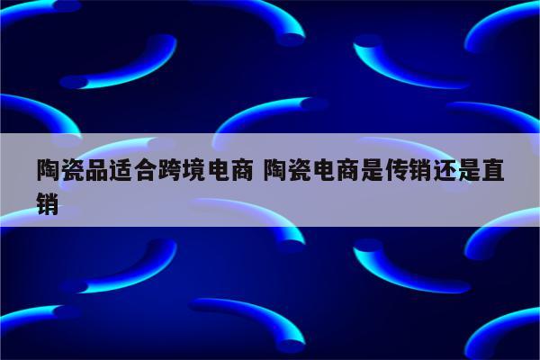 陶瓷品适合跨境电商 陶瓷电商是传销还是直销