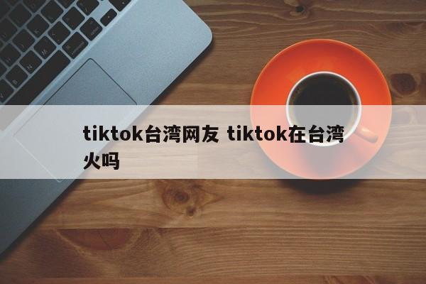 tiktok台湾网友 tiktok在台湾火吗