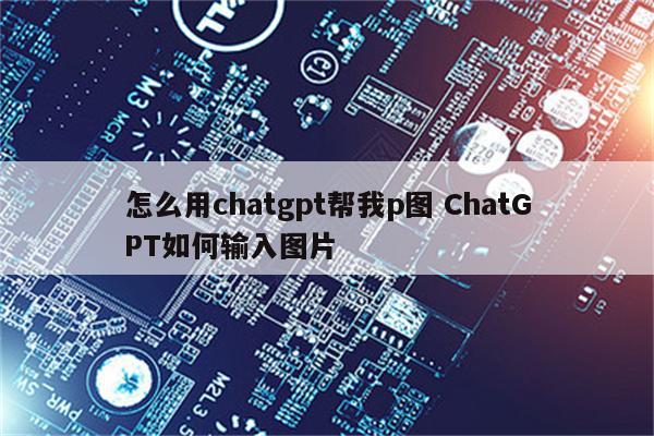 怎么用chatgpt帮我p图 ChatGPT如何输入图片