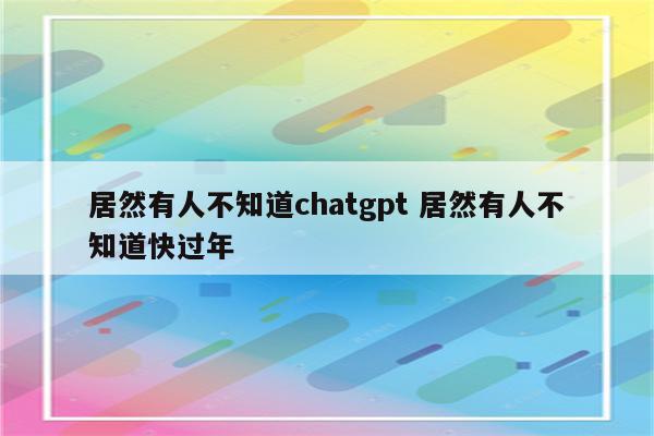 居然有人不知道chatgpt 居然有人不知道快过年
