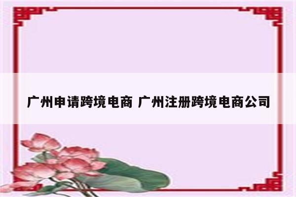 广州申请跨境电商 广州注册跨境电商公司