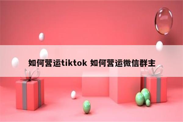 如何营运tiktok 如何营运微信群主