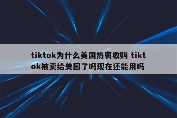 tiktok为什么美国热衷收购 tiktok被卖给美国了吗现在还能用吗