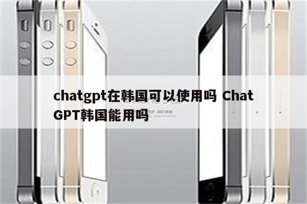 chatgpt在韩国可以使用吗 ChatGPT韩国能用吗