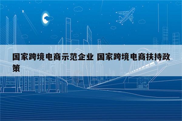 国家跨境电商示范企业 国家跨境电商扶持政策